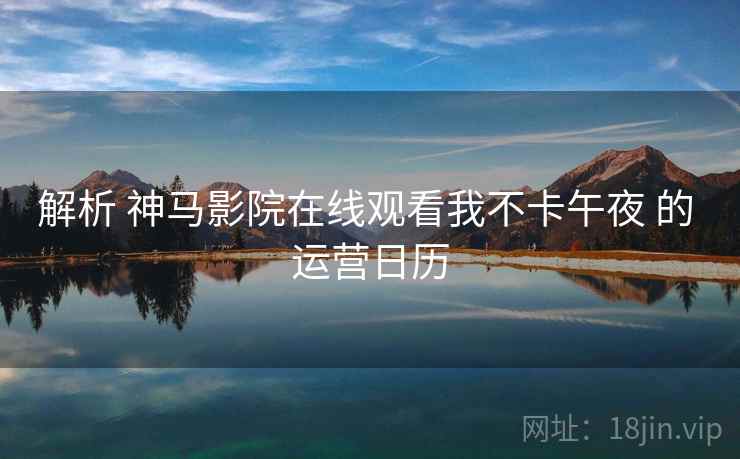 解析 神马影院在线观看我不卡午夜 的 运营日历