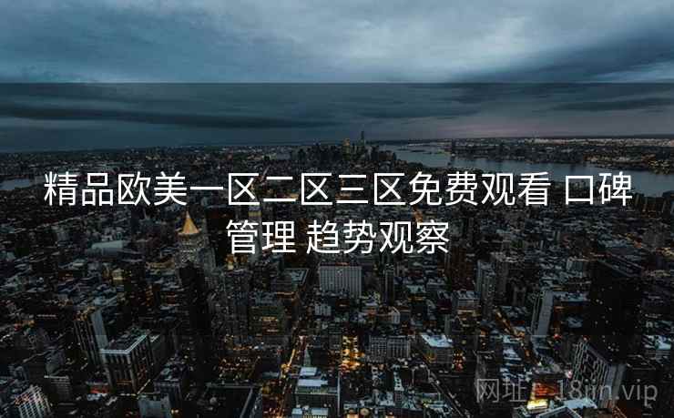 精品欧美一区二区三区免费观看 口碑管理 趋势观察