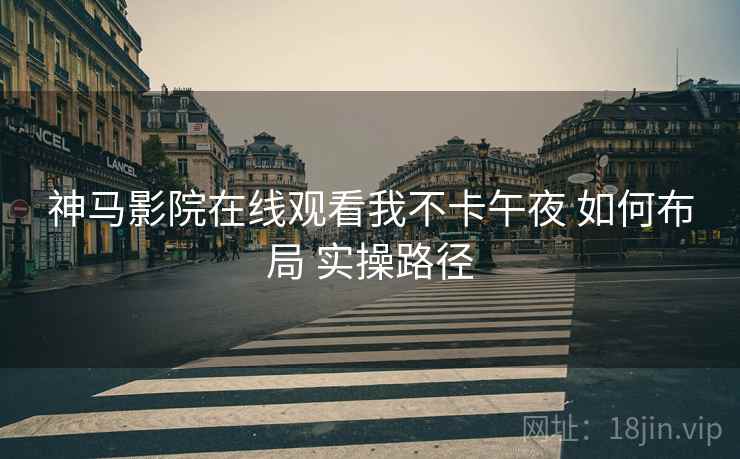 神马影院在线观看我不卡午夜 如何布局 实操路径