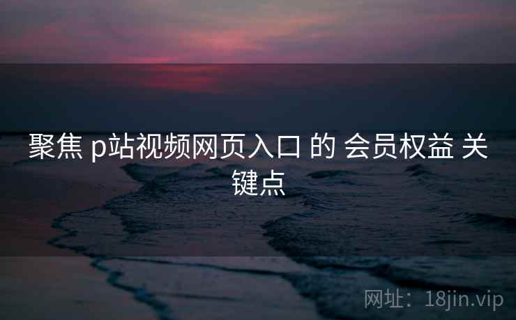聚焦 p站视频网页入口 的 会员权益 关键点