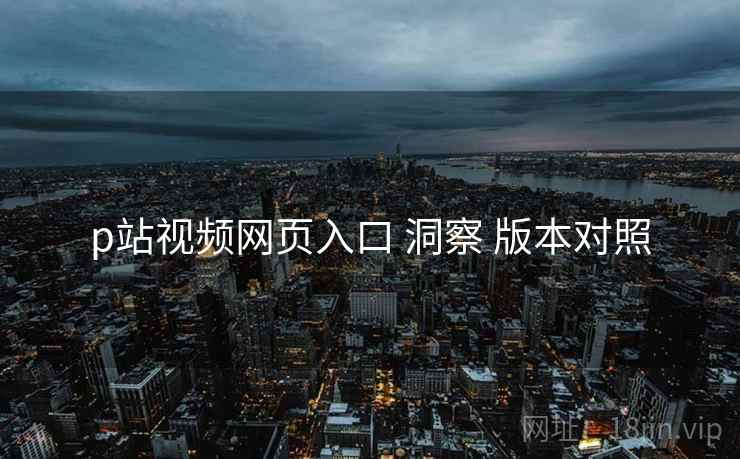 p站视频网页入口 洞察 版本对照