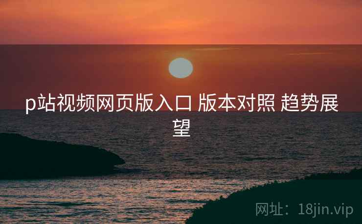 p站视频网页版入口 版本对照 趋势展望