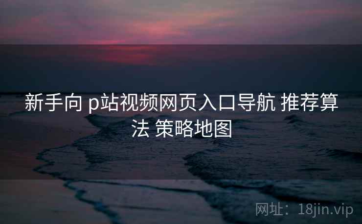 新手向 p站视频网页入口导航 推荐算法 策略地图